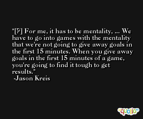 [?] For me, it has to be mentality, ... We have to go into games with the mentality that we're not going to give away goals in the first 15 minutes. When you give away goals in the first 15 minutes of a game, you're going to find it tough to get results. -Jason Kreis