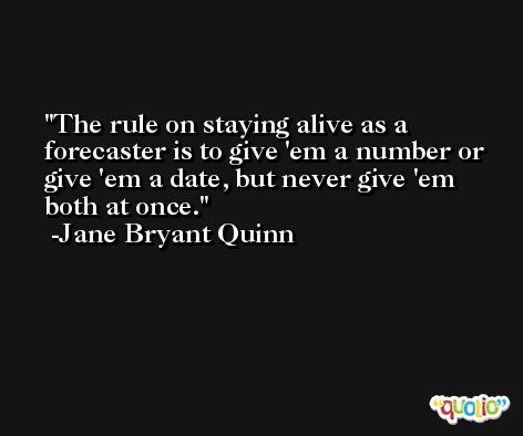 The rule on staying alive as a forecaster is to give 'em a number or give 'em a date, but never give 'em both at once. -Jane Bryant Quinn