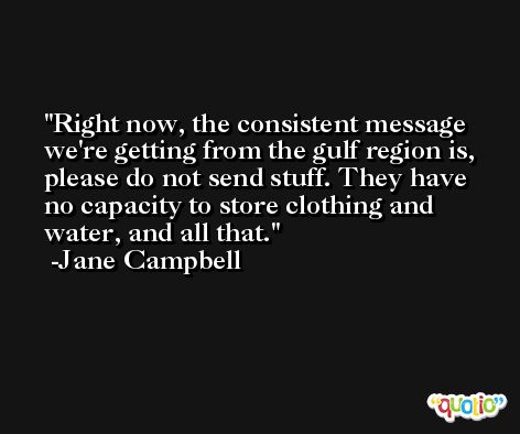 Right now, the consistent message we're getting from the gulf region is, please do not send stuff. They have no capacity to store clothing and water, and all that. -Jane Campbell