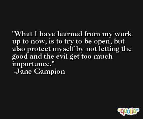 What I have learned from my work up to now, is to try to be open, but also protect myself by not letting the good and the evil get too much importance. -Jane Campion