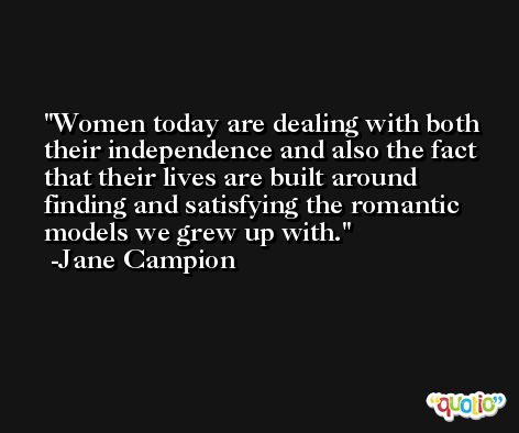 Women today are dealing with both their independence and also the fact that their lives are built around finding and satisfying the romantic models we grew up with. -Jane Campion