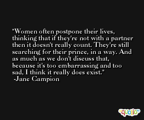 Women often postpone their lives, thinking that if they're not with a partner then it doesn't really count. They're still searching for their prince, in a way. And as much as we don't discuss that, because it's too embarrassing and too sad, I think it really does exist. -Jane Campion