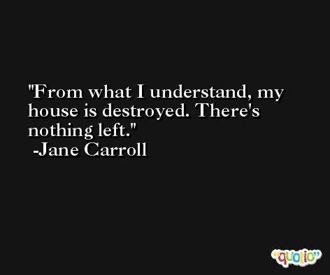 From what I understand, my house is destroyed. There's nothing left. -Jane Carroll