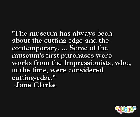 The museum has always been about the cutting edge and the contemporary, ... Some of the museum's first purchases were works from the Impressionists, who, at the time, were considered cutting-edge. -Jane Clarke