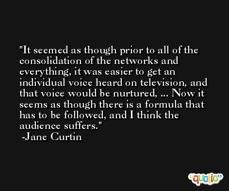 It seemed as though prior to all of the consolidation of the networks and everything, it was easier to get an individual voice heard on television, and that voice would be nurtured, ... Now it seems as though there is a formula that has to be followed, and I think the audience suffers. -Jane Curtin