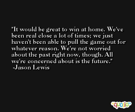 It would be great to win at home. We've been real close a lot of times; we just haven't been able to pull the game out for whatever reason. We're not worried about the past right now, though. All we're concerned about is the future. -Jason Lewis