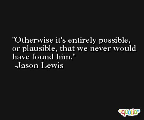 Otherwise it's entirely possible, or plausible, that we never would have found him. -Jason Lewis