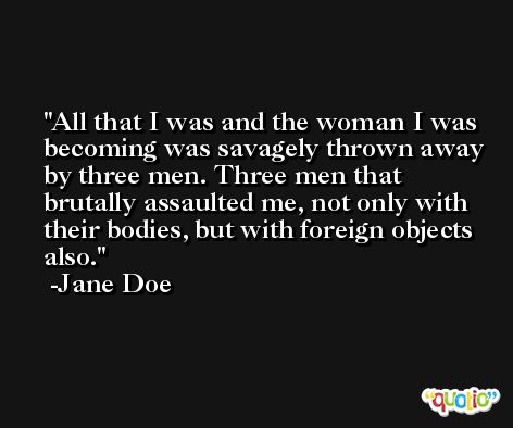 All that I was and the woman I was becoming was savagely thrown away by three men. Three men that brutally assaulted me, not only with their bodies, but with foreign objects also. -Jane Doe