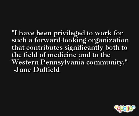 I have been privileged to work for such a forward-looking organization that contributes significantly both to the field of medicine and to the Western Pennsylvania community. -Jane Duffield