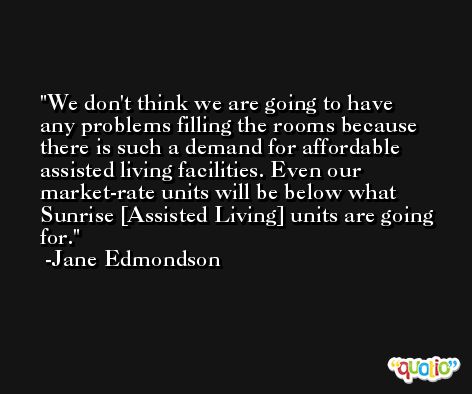 We don't think we are going to have any problems filling the rooms because there is such a demand for affordable assisted living facilities. Even our market-rate units will be below what Sunrise [Assisted Living] units are going for. -Jane Edmondson