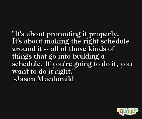 It's about promoting it properly. It's about making the right schedule around it -- all of those kinds of things that go into building a schedule. If you're going to do it, you want to do it right. -Jason Macdonald