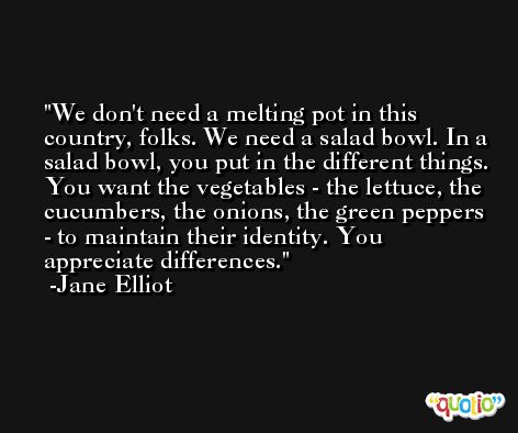 We don't need a melting pot in this country, folks. We need a salad bowl. In a salad bowl, you put in the different things. You want the vegetables - the lettuce, the cucumbers, the onions, the green peppers - to maintain their identity. You appreciate differences. -Jane Elliot