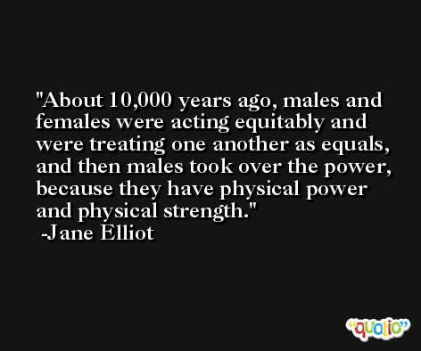 About 10,000 years ago, males and females were acting equitably and were treating one another as equals, and then males took over the power, because they have physical power and physical strength. -Jane Elliot