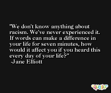 We don't know anything about racism. We've never experienced it. If words can make a difference in your life for seven minutes, how would it affect you if you heard this every day of your life? -Jane Elliott
