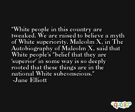 White people in this country are tweaked. We are raised to believe a myth of White superiority. Malcolm X, in The Autobiography of Malcolm X, said that White people's 'belief that they are 'superior' in some way is so deeply rooted that these things are in the national White subconscious. -Jane Elliott