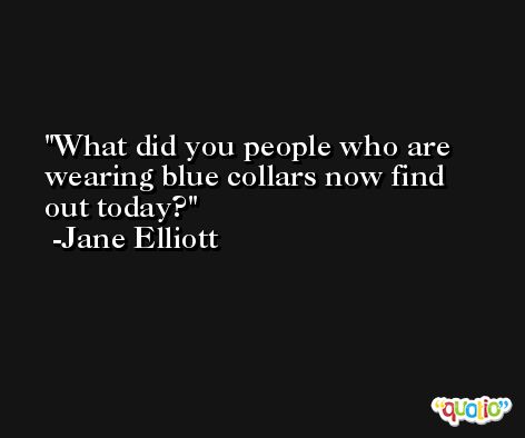 What did you people who are wearing blue collars now find out today? -Jane Elliott