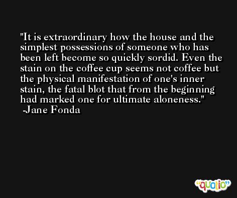 It is extraordinary how the house and the simplest possessions of someone who has been left become so quickly sordid. Even the stain on the coffee cup seems not coffee but the physical manifestation of one's inner stain, the fatal blot that from the beginning had marked one for ultimate aloneness. -Jane Fonda