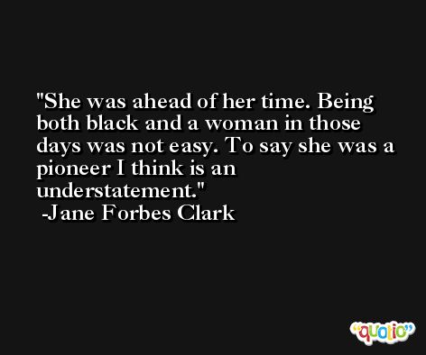 She was ahead of her time. Being both black and a woman in those days was not easy. To say she was a pioneer I think is an understatement. -Jane Forbes Clark