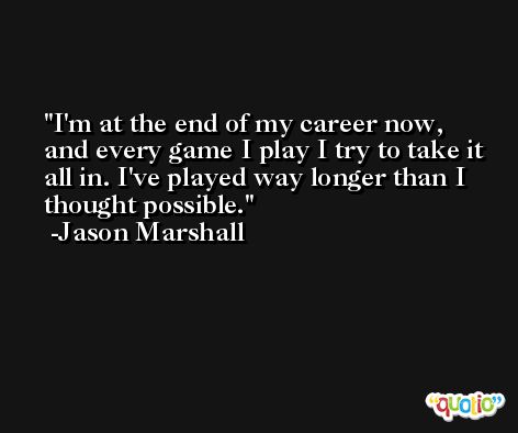 I'm at the end of my career now, and every game I play I try to take it all in. I've played way longer than I thought possible. -Jason Marshall