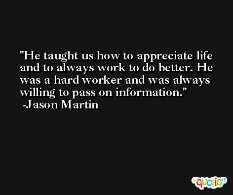 He taught us how to appreciate life and to always work to do better. He was a hard worker and was always willing to pass on information. -Jason Martin
