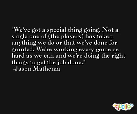We've got a special thing going. Not a single one of (the players) has taken anything we do or that we've done for granted. We're working every game as hard as we can and we're doing the right things to get the job done. -Jason Mathenia