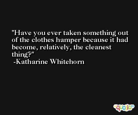 Have you ever taken something out of the clothes hamper because it had become, relatively, the cleanest thing? -Katharine Whitehorn