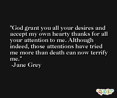 God grant you all your desires and accept my own hearty thanks for all your attention to me. Although indeed, those attentions have tried me more than death can now terrify me. -Jane Grey