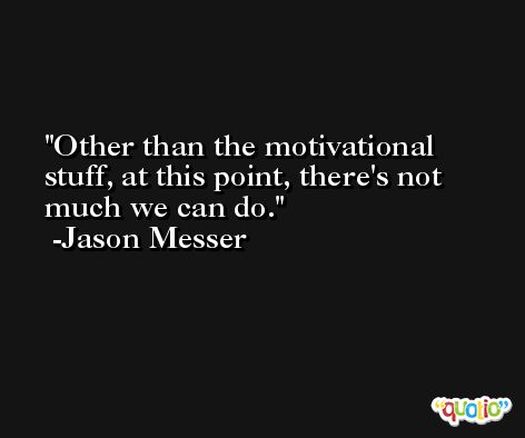 Other than the motivational stuff, at this point, there's not much we can do. -Jason Messer