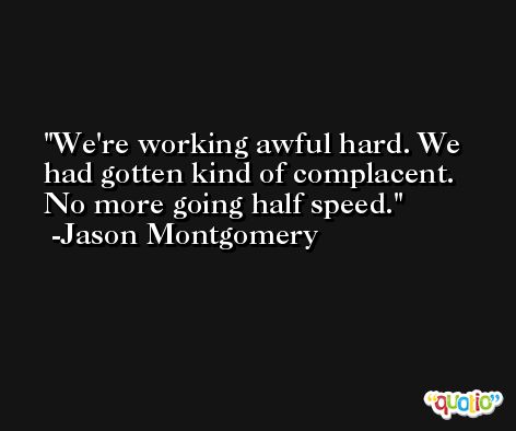We're working awful hard. We had gotten kind of complacent. No more going half speed. -Jason Montgomery