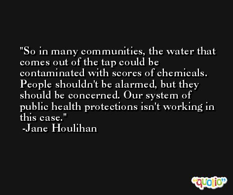 So in many communities, the water that comes out of the tap could be contaminated with scores of chemicals. People shouldn't be alarmed, but they should be concerned. Our system of public health protections isn't working in this case. -Jane Houlihan