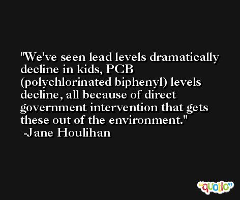 We've seen lead levels dramatically decline in kids, PCB (polychlorinated biphenyl) levels decline, all because of direct government intervention that gets these out of the environment. -Jane Houlihan