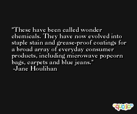 These have been called wonder chemicals. They have now evolved into staple stain and grease-proof coatings for a broad array of everyday consumer products, including microwave popcorn bags, carpets and blue jeans. -Jane Houlihan