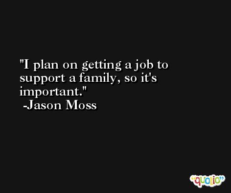 I plan on getting a job to support a family, so it's important. -Jason Moss