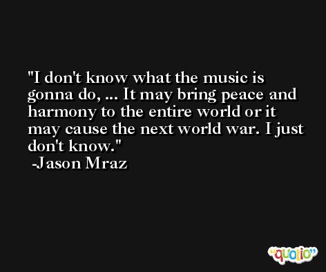 I don't know what the music is gonna do, ... It may bring peace and harmony to the entire world or it may cause the next world war. I just don't know. -Jason Mraz