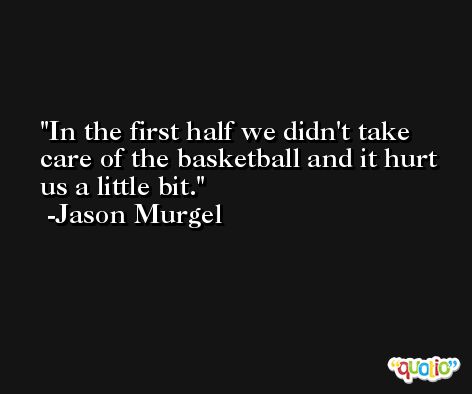 In the first half we didn't take care of the basketball and it hurt us a little bit. -Jason Murgel