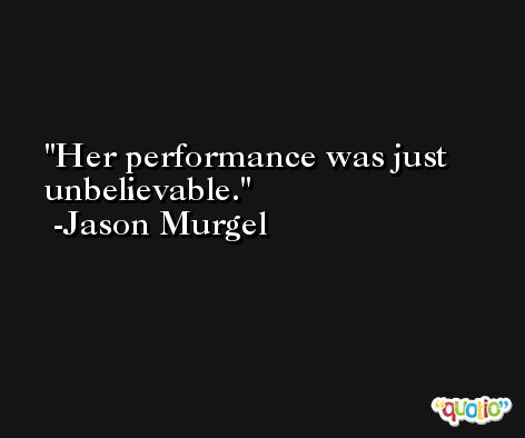 Her performance was just unbelievable. -Jason Murgel