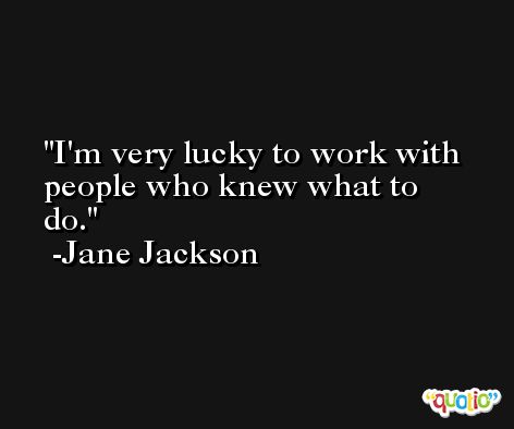 I'm very lucky to work with people who knew what to do. -Jane Jackson