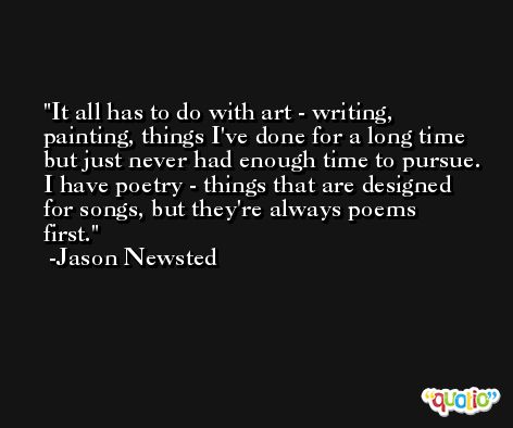It all has to do with art - writing, painting, things I've done for a long time but just never had enough time to pursue. I have poetry - things that are designed for songs, but they're always poems first. -Jason Newsted