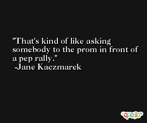 That's kind of like asking somebody to the prom in front of a pep rally. -Jane Kaczmarek