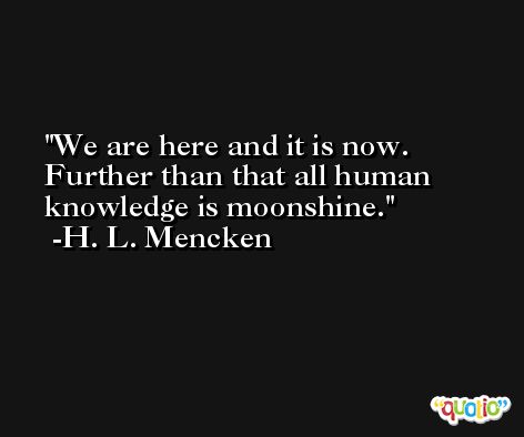 We are here and it is now. Further than that all human knowledge is moonshine. -H. L. Mencken