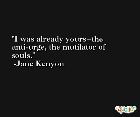 I was already yours--the anti-urge, the mutilator of souls. -Jane Kenyon