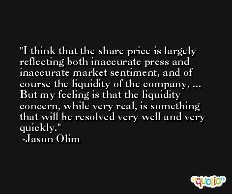I think that the share price is largely reflecting both inaccurate press and inaccurate market sentiment, and of course the liquidity of the company, ... But my feeling is that the liquidity concern, while very real, is something that will be resolved very well and very quickly. -Jason Olim