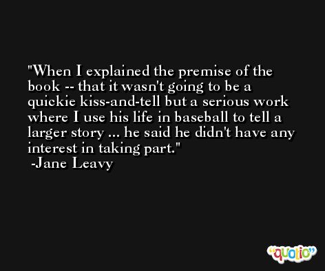 When I explained the premise of the book -- that it wasn't going to be a quickie kiss-and-tell but a serious work where I use his life in baseball to tell a larger story ... he said he didn't have any interest in taking part. -Jane Leavy