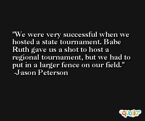We were very successful when we hosted a state tournament. Babe Ruth gave us a shot to host a regional tournament, but we had to put in a larger fence on our field. -Jason Peterson