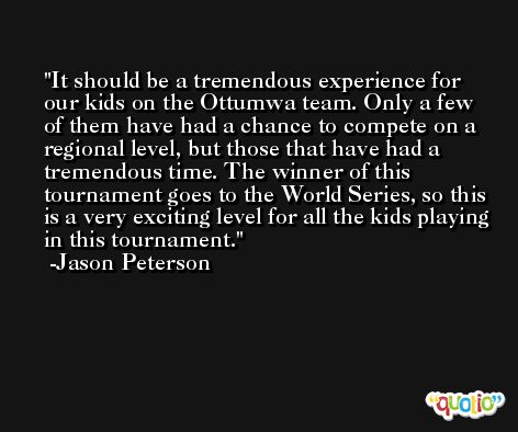 It should be a tremendous experience for our kids on the Ottumwa team. Only a few of them have had a chance to compete on a regional level, but those that have had a tremendous time. The winner of this tournament goes to the World Series, so this is a very exciting level for all the kids playing in this tournament. -Jason Peterson