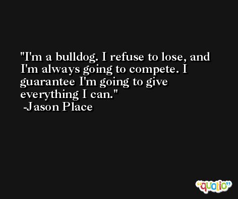 I'm a bulldog. I refuse to lose, and I'm always going to compete. I guarantee I'm going to give everything I can. -Jason Place