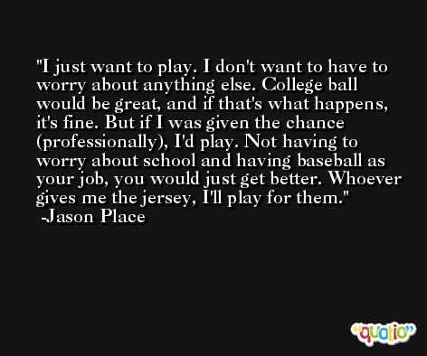I just want to play. I don't want to have to worry about anything else. College ball would be great, and if that's what happens, it's fine. But if I was given the chance (professionally), I'd play. Not having to worry about school and having baseball as your job, you would just get better. Whoever gives me the jersey, I'll play for them. -Jason Place