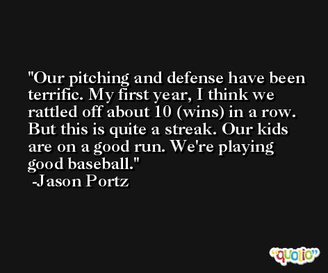 Our pitching and defense have been terrific. My first year, I think we rattled off about 10 (wins) in a row. But this is quite a streak. Our kids are on a good run. We're playing good baseball. -Jason Portz