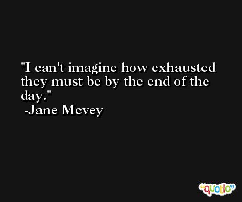 I can't imagine how exhausted they must be by the end of the day. -Jane Mcvey