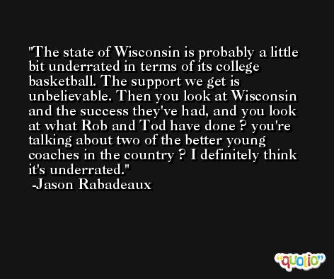 The state of Wisconsin is probably a little bit underrated in terms of its college basketball. The support we get is unbelievable. Then you look at Wisconsin and the success they've had, and you look at what Rob and Tod have done ? you're talking about two of the better young coaches in the country ? I definitely think it's underrated. -Jason Rabadeaux